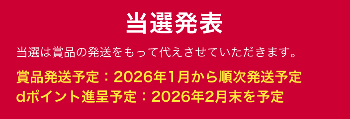 当選発表 当選は賞品の発送をもって代えさせていただきます。 賞品発送予定：2026年1月から順次発送予定 dポイント進呈予定：2026年2月末を予定