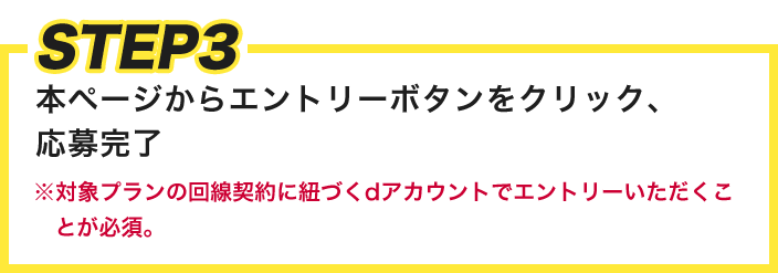 STEP3 本ページからエントリーボタンをクリック、応募完了 ※対象プランの回線契約に紐づくdアカウントでエントリーいただくことが必須。