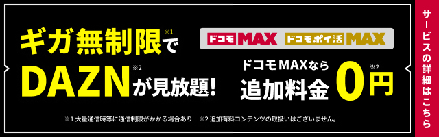 ギガ無制限※1でドコモMAX・ドコモポイ活MAX DAZN for docomoが見放題!※2 ドコモ MAXなら追加料金0円 ※1大量通信等に通信制限がかかる場合あり ※2追加有料コンテンツの取扱いはございません。