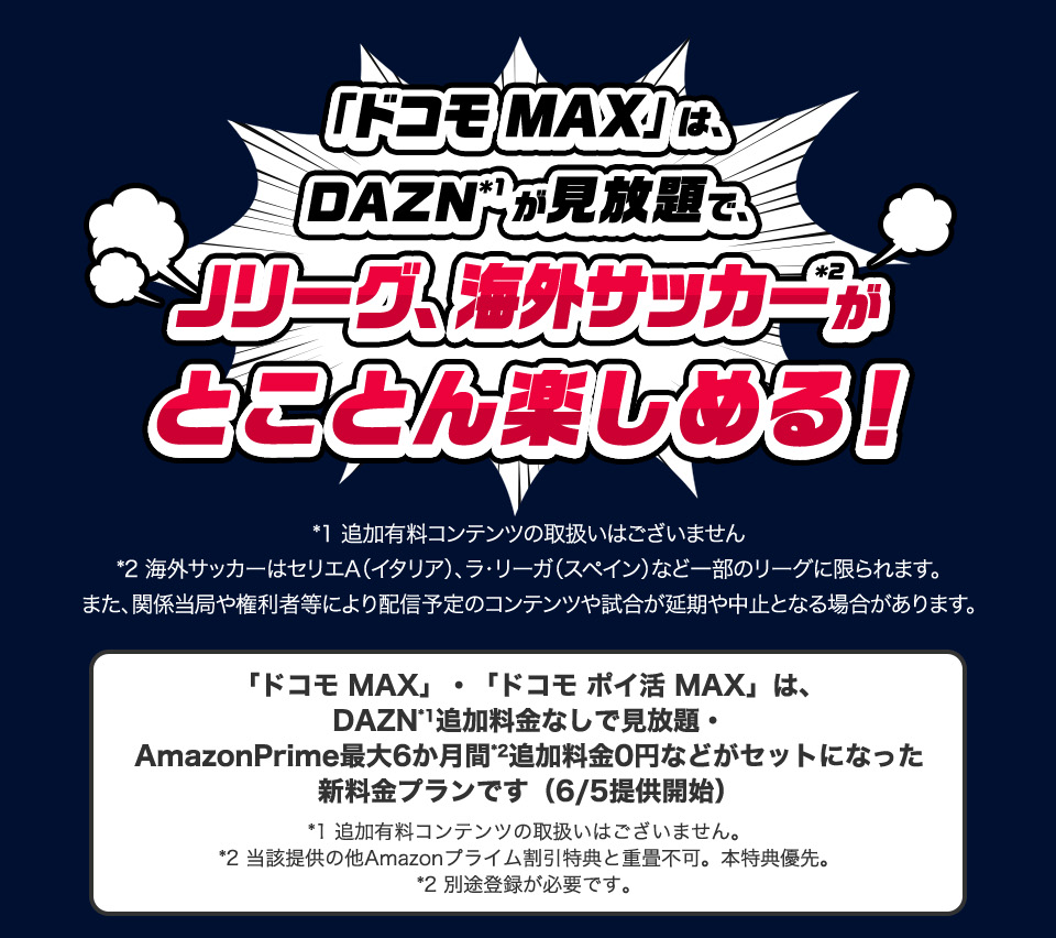 「ドコモMAX」は、DAZNが見放題で、Jリーグ、海外サッカーがとことん楽しめる！ ※追加有料コンテンツの取扱いはございません ※海外サッカーはセリエA(イタリア)、ラ・リーガ(スペイン)など一部のリーグに限られます。また、関係当局や権利者等により配信予定のコンテンツや試合が延期や中止となる場合があります。 「ドコモMAX」・「ドコモ ポイ活MAX」は、DAZN追加料金なしで見放題・AmazonPrime最大6か月間※追加料金0円などがセットになった新料金プランです（6/5提供開始） ※追加有料コンテンツの取扱いはございません。※当該提供の他Amazonプライム割引特典と重畳不可。本件優先。※別途登録が必要です。