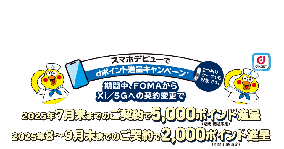 スマホデビューでdポイント進呈キャンペーン※1 期間中、FOMAからXi/5Gへの契約変更で 2025年7月末までのご契約で5,000ポイント進呈 2025年8~9月末までのご契約で2,000ポイント進呈 ※期間・用途版定 ※2つ折りケータイも対象です。