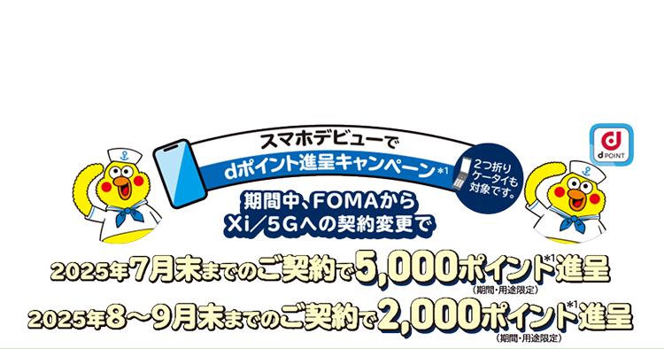 スマホデビューでdポイント進呈キャンペーン※1 期間中、FOMAからXi/5Gへの契約変更で 2025年7月末までのご契約で5,000ポイント進呈 2025年8~9月末までのご契約で2,000ポイント進呈 ※期間・用途版定 ※2つ折りケータイも対象です。