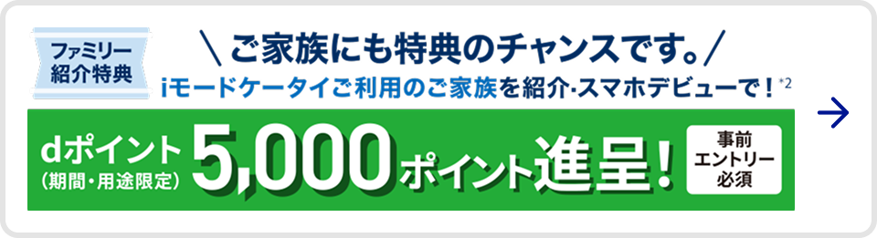 ファミリー紹介特典 ご家族にも特典のチャンスです。 iモードケータイご利用のご家族を紹介・スマホデビューで※2 dポイント(期間・用途限定) 5,000ポイント進呈 事前エントリー必須