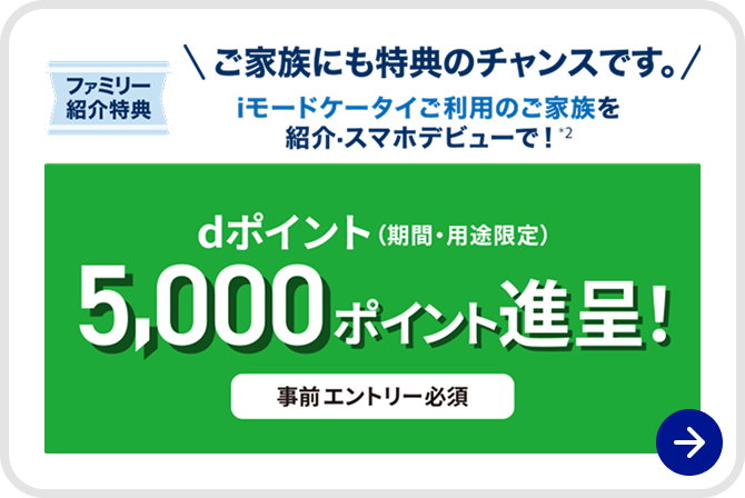 ファミリー紹介特典 ご家族にも特典のチャンスです。 iモードケータイご利用のご家族を紹介・スマホデビューで※2 dポイント(期間・用途限定) 5,000ポイント進呈 事前エントリー必須