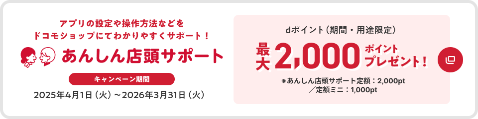 あんしん店頭サポート アプリの設定や操作方法などをドコモショップにてわかりやすくサポート キャンペーン期間 2025年4月1日(火)~2026年3月31日(火) dポイント(期間・用途限定)最大2,000ポイントプレゼント ※あんしん店頭サポート定額:2,000pt/定額ミニ:1,000pt