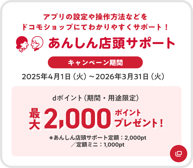 あんしん店頭サポート アプリの設定や操作方法などをドコモショップにてわかりやすくサポート キャンペーン期間 2025年4月1日(火)~2026年3月31日(火) dポイント(期間・用途限定)最大2,000ポイントプレゼント ※あんしん店頭サポート定額:2,000pt/定額ミニ:1,000pt