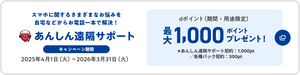 あんしん遠隔サポート スマホに関するさまざまなお悩みを自宅などからお電話一本で解決 キャンペーン期間 2025年4月1日(火)～2026年3月31日(火) dポイント(期間・用途限定)最大1,000ポイントプレゼント ※あんしん遠隔サポート契約:1,000pt/各種パック契約:300pt