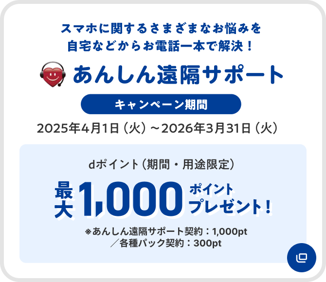 あんしん遠隔サポート スマホに関するさまざまなお悩みを自宅などからお電話一本で解決 キャンペーン期間 2025年4月1日(火)～2026年3月31日(火) dポイント(期間・用途限定)最大1,000ポイントプレゼント ※あんしん遠隔サポート契約:1,000pt/各種パック契約:300pt