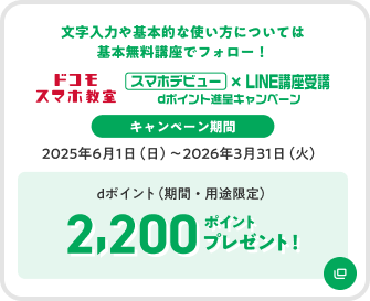 ドコモ スマホ教室 スマホデビュー×LINE講座受講 dポイント進呈キャンペーン 文字入力や基本的な使い方については基本無料講座でフォロー キャンペーン期間 2025年6月1日(日)~2026年3月31日(火) dポイント(期間・用途限定) 2,200ポイントプレゼント