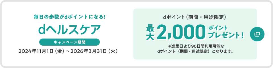 dヘルスケア 毎日の歩数がdポイントになる キャンペーン期間 2024年11月1日(金)~2026年3月31日(火) dポイント(期間・用途限定) 最大2,000ポイントプレゼント ※進呈日より90日間利用可能なdポイント(期間・用途限定)となります。