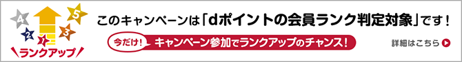 このキャンペーンは「dポイントの会員ランク判定対象」です！ 今だけ！キャンペーン参加でランクアップのチャンス！詳細はこちら