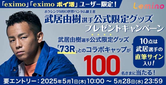 「eximo」「eximo ポイ活」ユーザー限定！ Lemino ボクシングWBO世界バンタム級王者 武居由樹選手公式限定グッズプレゼントキャンペーン 武居由樹選手公式限定グッズ「73R」とのコラボキャップが100名さまに当たる！ 10点は武居選手の直筆サイン入り！ 要エントリー：2025年5月1日（木）10：00～5月28日（水）23：59