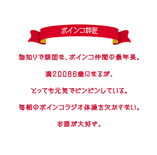 物知りで頑固な、ポインコ仲間の最年長。満２００８６歳になるが、とっても元気でピンピンしている。毎朝のポインコラジオ体操を欠かさない。お酒が大好き。