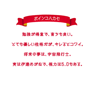 勉強が得意で、育ちも良い。とても優しい性格だが、キレるとコワイ。将来の夢は、宇宙飛行士。実は伊達めがねで、視力は5.0もある。