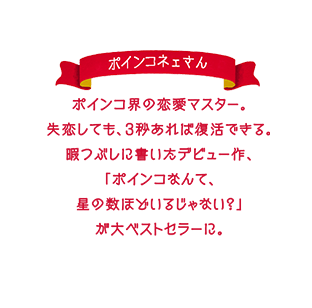 ポインコ界の恋愛マスター。失恋しても、3秒あれば復活できる。暇つぶしに書いたデビュー作、「ポインコなんて、星の数ほどいるじゃない？」が大ベストセラーに。