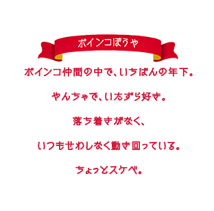 ポインコ仲間の中で、いちばんの年下。やんちゃで、いたずら好き。落ち着きがなく、いつもせわしなく動き回っている。ちょっとスケベ。