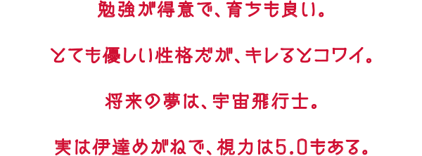 勉強が得意で、育ちも良い。とても優しい性格だが、キレるとコワイ。将来の夢は、宇宙飛行士。実は伊達めがねで、視力は5.0もある。