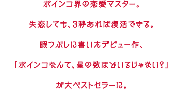 ポインコ界の恋愛マスター。失恋しても、3秒あれば復活できる。暇つぶしに書いたデビュー作、「ポインコなんて、星の数ほどいるじゃない？」が大ベストセラーに。