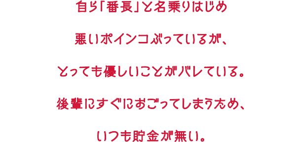 自ら「番長」と名乗りはじめ悪いポインコぶっているが、とっても優しいことがバレている。後輩にすぐにおごってしまうため、いつも貯金が無い。