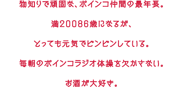 物知りで頑固な、ポインコ仲間の最年長。満２００８６歳になるが、とっても元気でピンピンしている。毎朝のポインコラジオ体操を欠かさない。お酒が大好き。