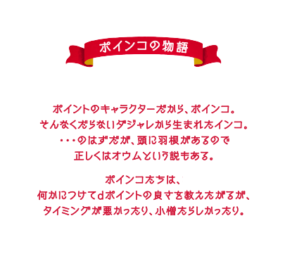 ポインコの物語　ポイントのキャラクターだから、ポインコ。そんなくだらないダジャレから生まれたインコ。・・・のはずだが、頭に羽根があるので正しくはオウムという説もある。ポインコたちは、何かにつけてdポイントの良さを教えたがるが、タイミングが悪かったり、小僧たらしかったり。