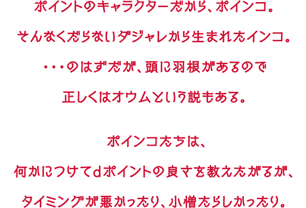 ポイントのキャラクターだから、ポインコ。そんなくだらないダジャレから生まれたインコ。・・・のはずだが、頭に羽根があるので正しくはオウムという説もある。ポインコたちは、何かにつけてdポイントの良さを教えたがるが、タイミングが悪かったり、小僧たらしかったり。