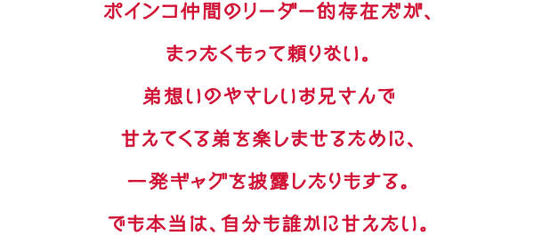 ポインコ仲間のリーダー的存在だが、まったくもって頼りない。弟想いのやさしいお兄さんで甘えてくる弟を楽しませるために、一発ギャグを披露したりもする。でも本当は、自分も誰かに甘えたい。