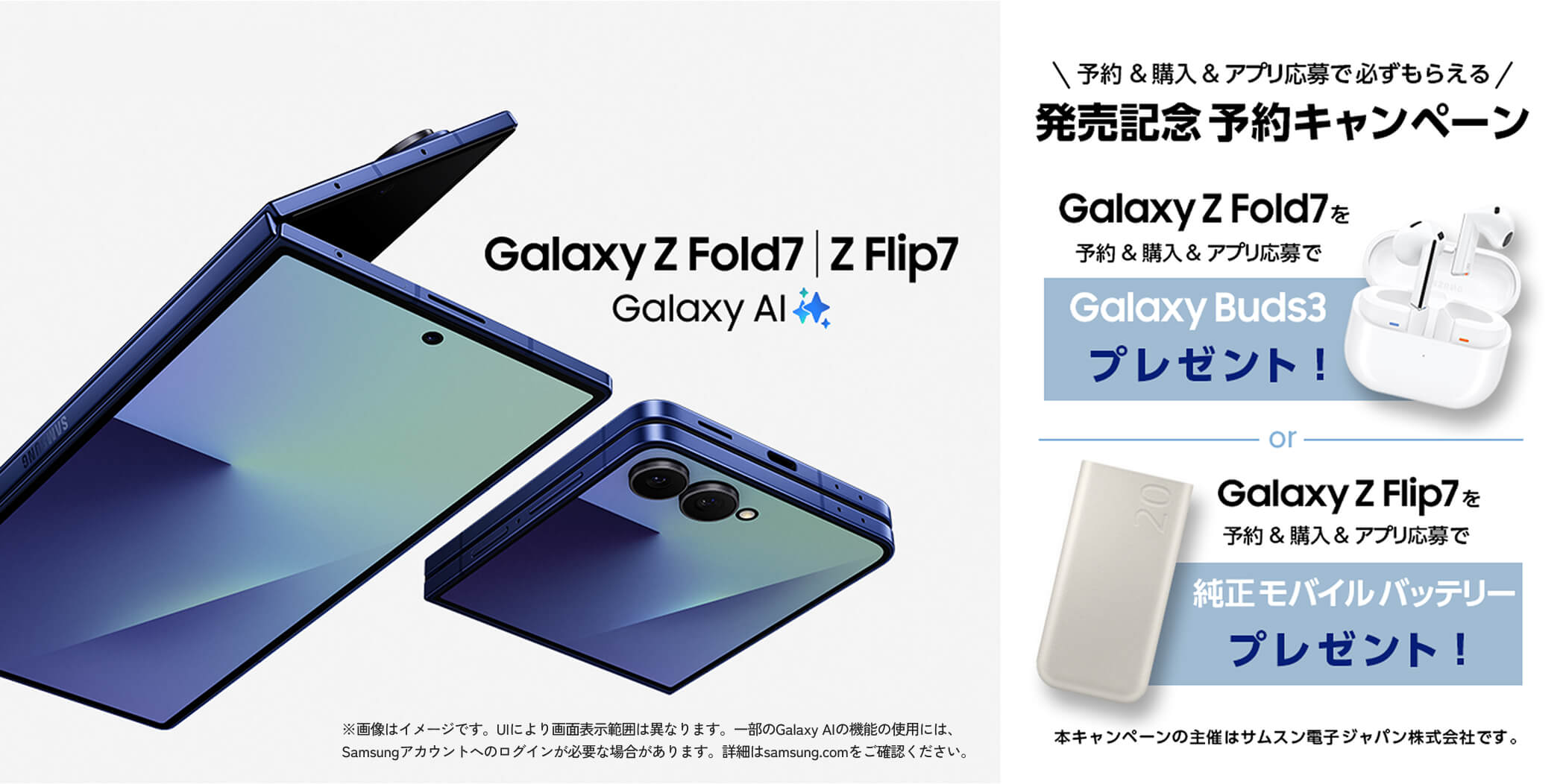 予約&購入&アプリ応募で必ずもらえる 発売記念 予約キャンペーン [Galaxy Z Fold7を予約&購入&アプリ応募でGalaxy Buds3プレゼント] or [Galaxy Z Fold7を予約&購入&アプリ応募で純正モバイルバッテリープレゼント]