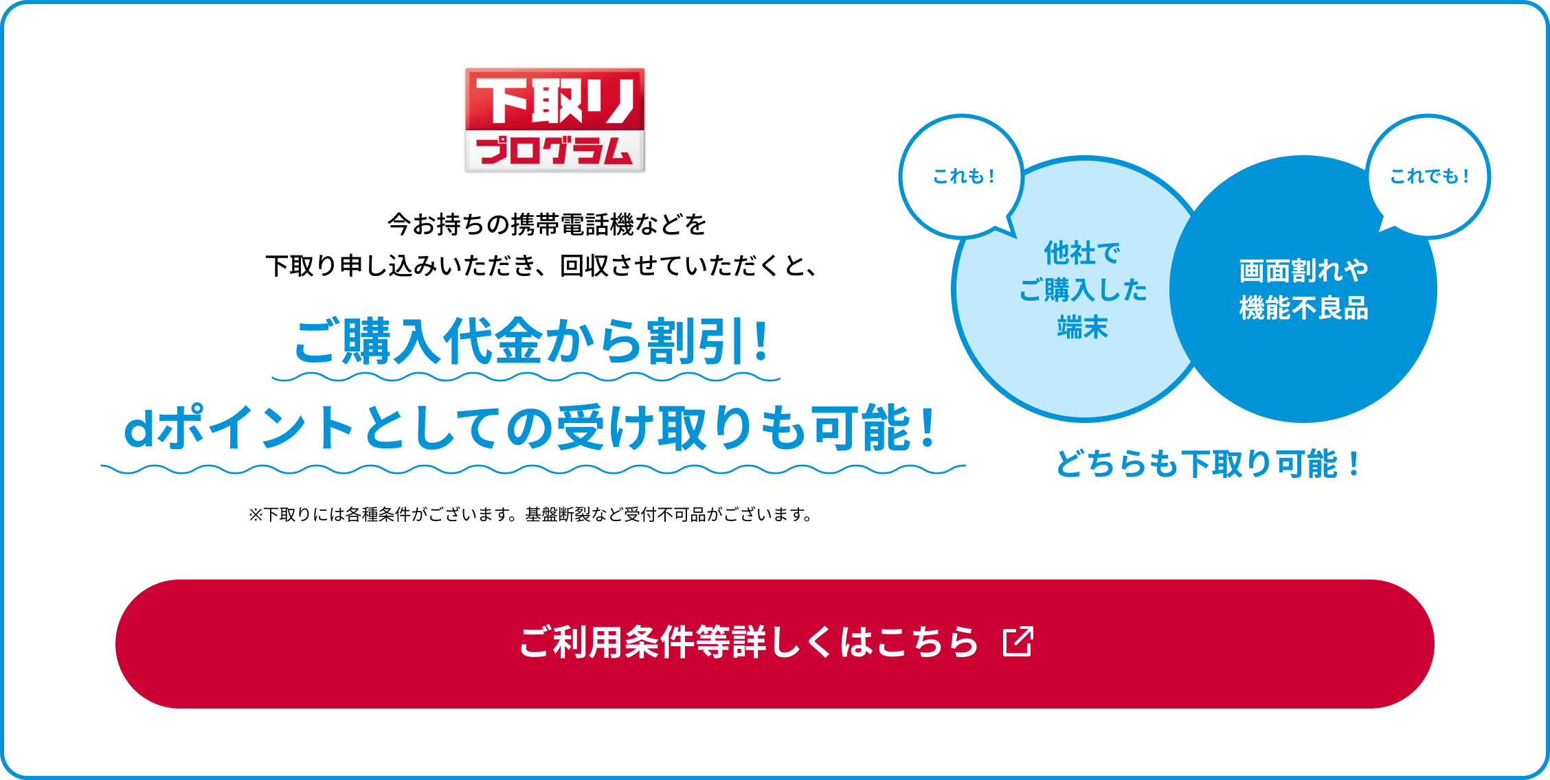 下取りプログラム 今お持ちの携帯電話機などを下取り申し込みいただき、回収させていただくと、ご購入代金から割引！dポイントとしての受け取りも可能！※下取りには各種条件がございます。基盤断裂など受付不可品がございます。ご利用条件等詳しくはこちら