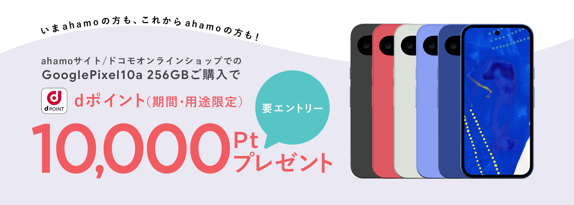いまahamoの方も、これからahamoの方も！ ahamoサイト/ドコモオンラインショップでのGooglePixel10a 256GBご購入で dポイント（期間・用途限定） 要エントリー 10,000pt プレゼント
