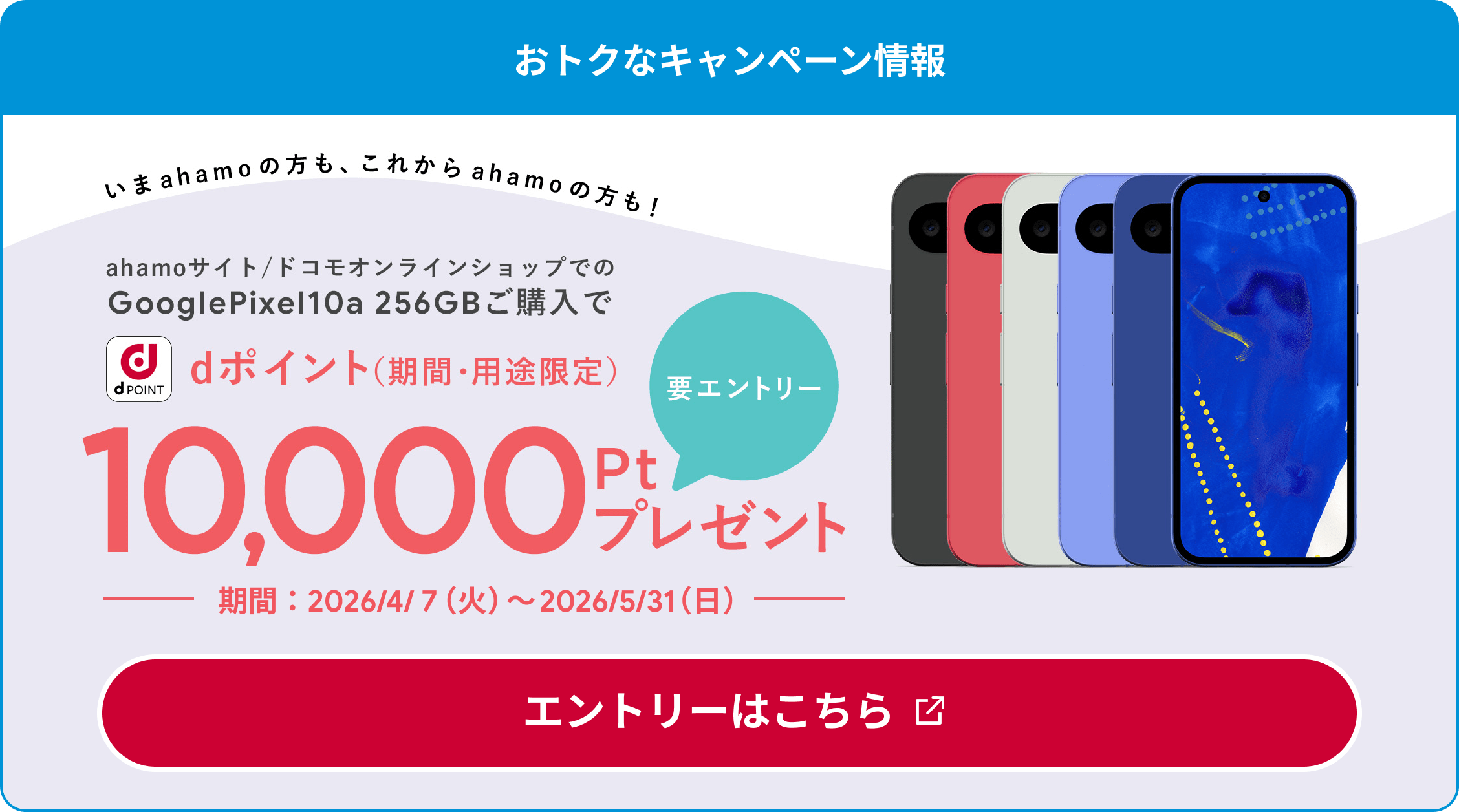 おトクなキャンペーン情報 いまahamoの方も、これからahamoの方も！ ahamoサイト/ドコモオンラインショップでのGooglePixel10a 256GBご購入で dポイント（期間・用途限定） 要エントリー 10,000ptプレゼント 期間：2026/4/7（火）〜2026/5/31（日） エントリーはこちら