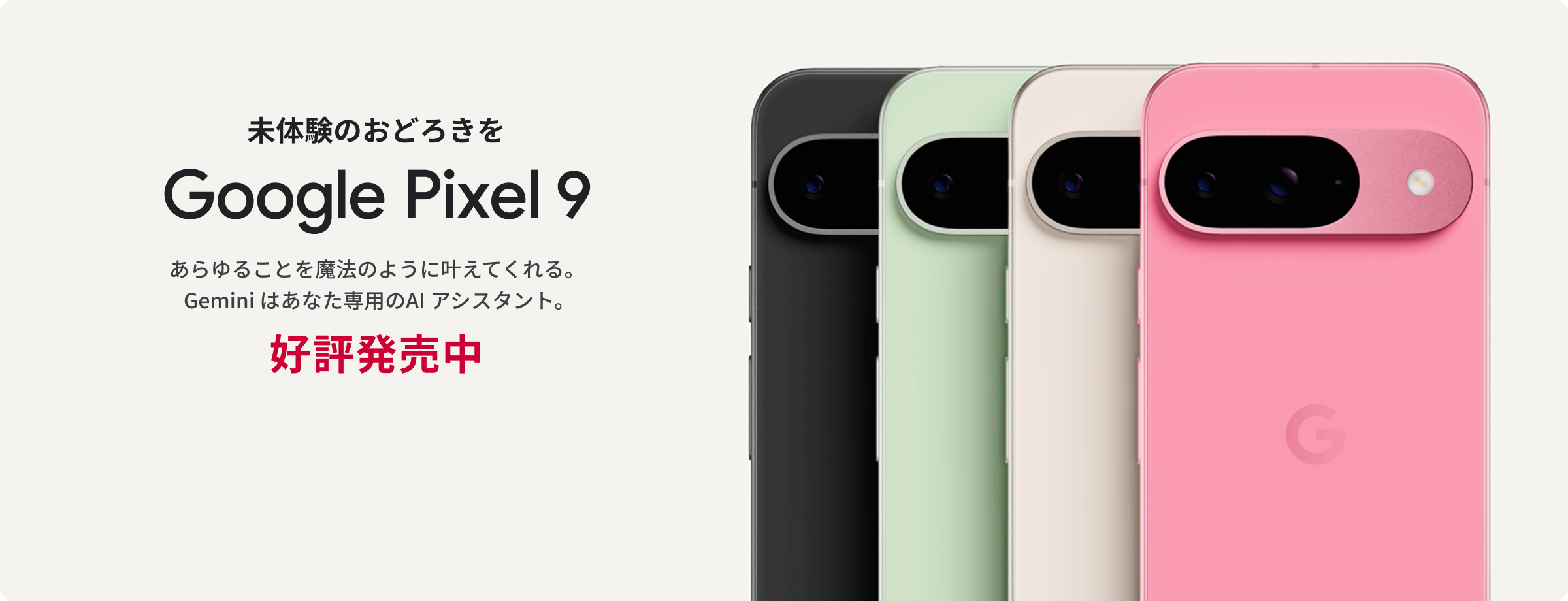 未体験のおどろきを Google Pixel 9 あらゆることを魔法のように叶えてくれる。Gemini はあなた専用のAI アシスタント。 好評発売中 製品詳細はこちら