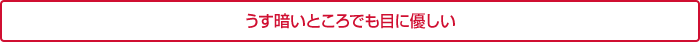 うす暗いところでも目に優しい
