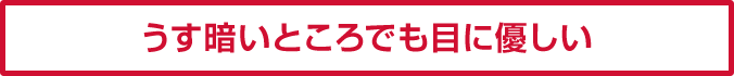 うす暗いところでも目に優しい