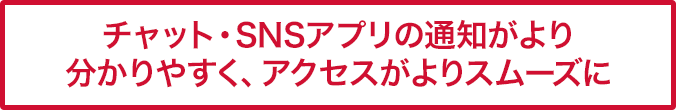 チャット・SNSアプリの通知がより分かりやすく、アクセスがよりスムーズに