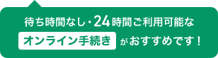 待ち時間なし・24時間ご利用可能なオンライン手続きがおすすめです！