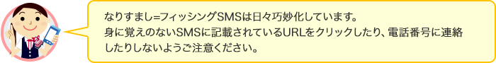 なりすまし=フィッシングSMSは日々巧妙化しています。身に覚えのないSMSに記載されているURLをクリックしたり、電話番号に連絡したりしないようご注意ください。