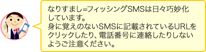 なりすまし=フィッシングSMSは日々巧妙化しています。身に覚えのないSMSに記載されているURLをクリックしたり、電話番号に連絡したりしないようご注意ください。