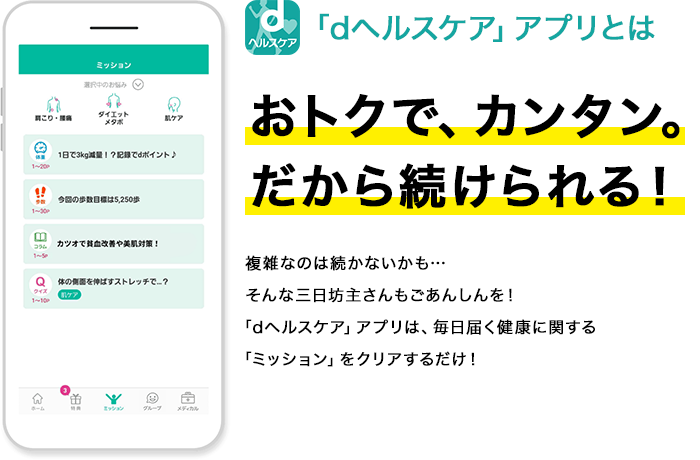 「dヘルスケア」アプリとはおトクで、カンタン。だから続けられる！複雑なのは続かないかも…そんな三日坊主さんもごあんしんを！「dヘルスケア」アプリは、毎日届く健康に関する「ミッション」をクリアするだけ！