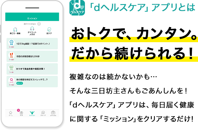 「dヘルスケア」アプリとはおトクで、カンタン。だから続けられる！複雑なのは続かないかも…そんな三日坊主さんもごあんしんを！「dヘルスケア」アプリは、毎日届く健康に関する「ミッション」をクリアするだけ！