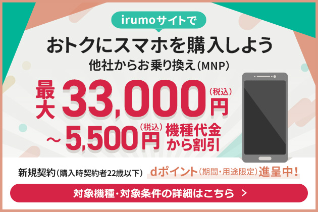 irumoサイトでおトクにスマホを購入しよう他社からお乗り換え（MNP）最大33,000円（税込）～5,500円（税込）機種代金から割引新規契約（購入時契約者22歳以下）dポイント（期間・用途限定）進呈中！対象機種・対象条件の詳細はこちら