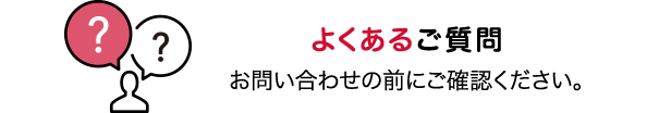 よくあるご質問 お問い合わせの前にご確認ください。