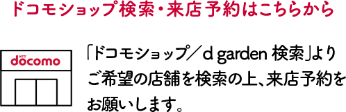 ドコモショップ検索・来店予約はこちらから。「ドコモショップ／d garden検索」よりご希望の店舗を検索の上、来店予約をお願いします。