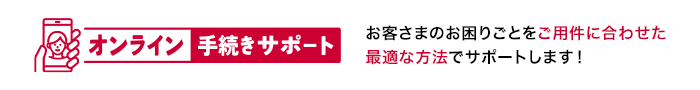 オンライン手続きサポート お客さまのお困りごとをご用件に合わせた最適な方法でサポートします！