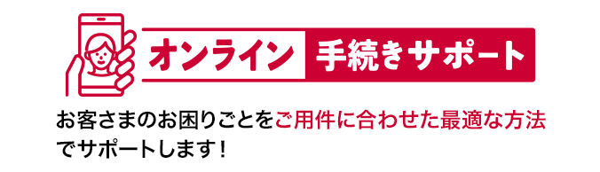 オンライン手続きサポート お客さまのお困りごとをご用件に合わせた最適な方法でサポートします！