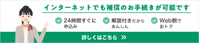 インターネットでも補償のお手続きが可能です。24時間すぐに申込み。解説動画ではじめてでもあんしん。Web割でおトク。