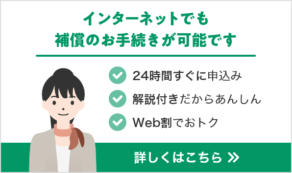 インターネットでも補償のお手続きが可能です。24時間すぐに申込み。解説動画ではじめてでもあんしん。Web割でおトク。