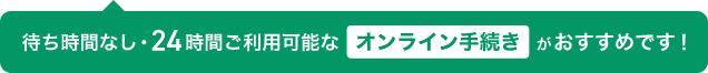 待ち時間なし・24時間ご利用可能なオンライン手続きがおすすめです！