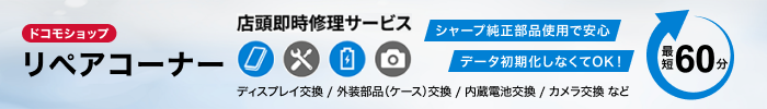 ドコモショップ リペアコーナー 店頭即時修理サービス ディスプレイ交換/外装部品(ケース)交換/内蔵電池交換/カメラ交換 など シャープ純正部品使用で安心 データ初期化しなくてOK! 最短60分