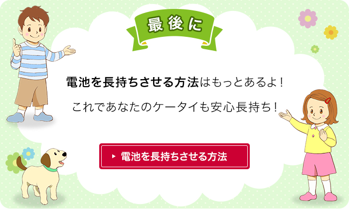 さいごに 電池を長持ちさせる方法はもっとあるよ！電池のもちを良くして、大切にケータイを使ってね！電池を長持ちさせる方法を見る